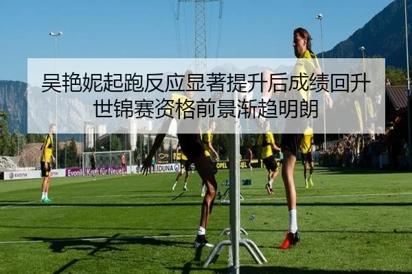 吴艳妮起跑反应显著提升后成绩回升 世锦赛资格前景渐趋明朗